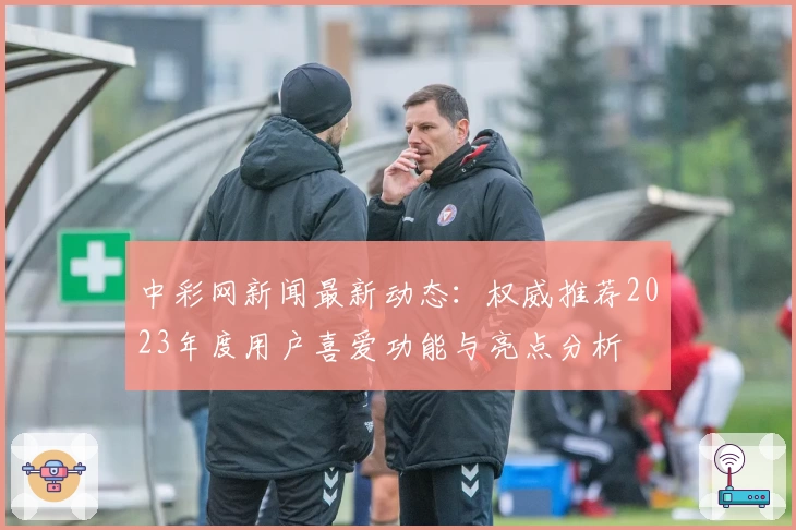 中彩网新闻最新动态：权威推荐2023年度用户喜爱功能与亮点分析