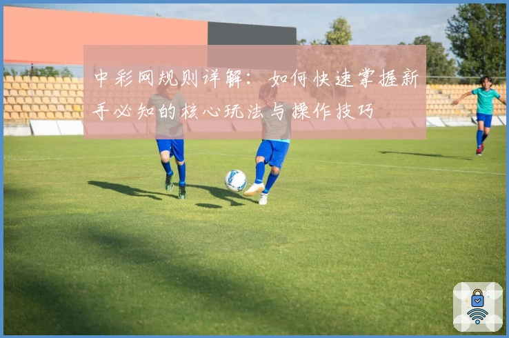 中彩网规则详解：如何快速掌握新手必知的核心玩法与操作技巧