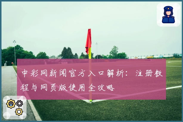 中彩网新闻官方入口解析：注册教程与网页版使用全攻略