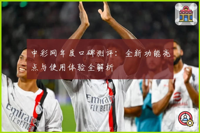 中彩网年度口碑测评：全新功能亮点与使用体验全解析