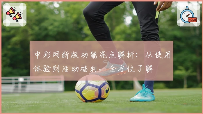 中彩网新版功能亮点解析：从使用体验到活动福利，全方位了解