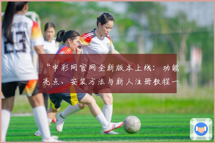 “中彩网官网全新版本上线：功能亮点、安装方法与新人注册教程一次看懂”