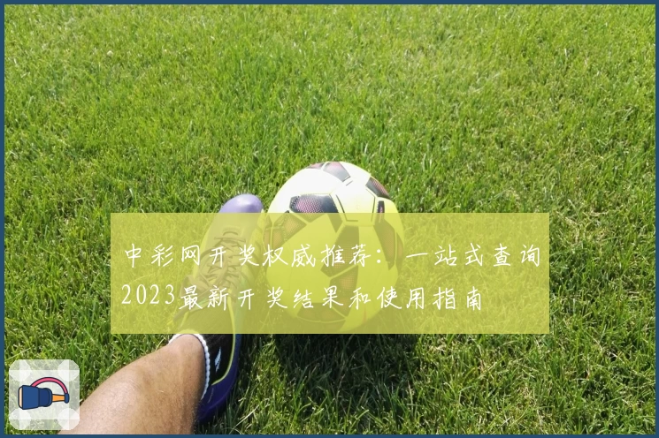 中彩网开奖权威推荐：一站式查询2023最新开奖结果和使用指南