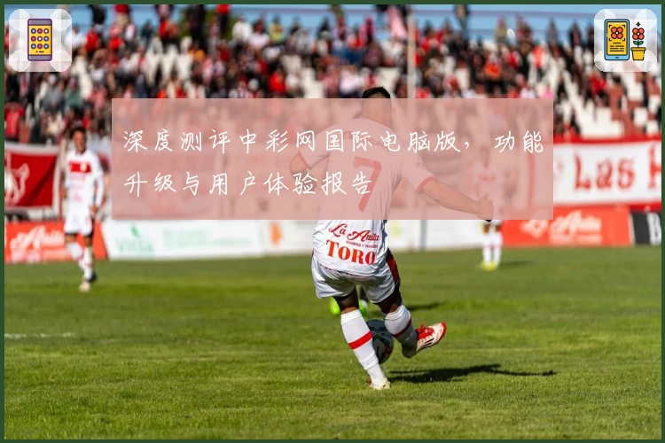 深度测评中彩网国际电脑版，功能升级与用户体验报告