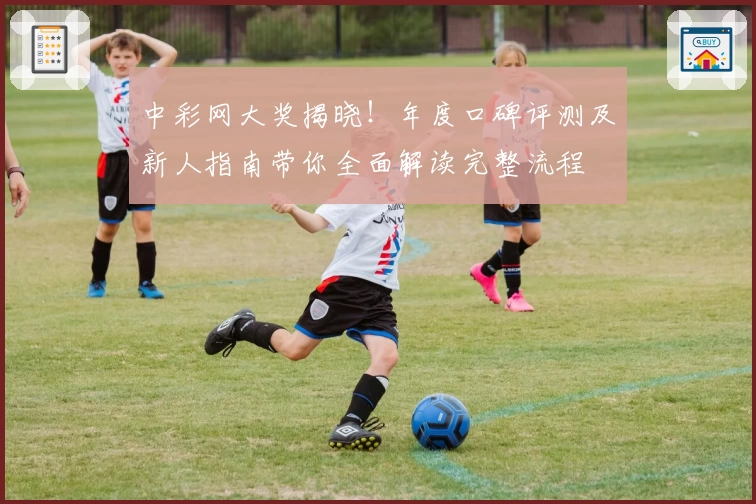 中彩网大奖揭晓！年度口碑评测及新人指南带你全面解读完整流程