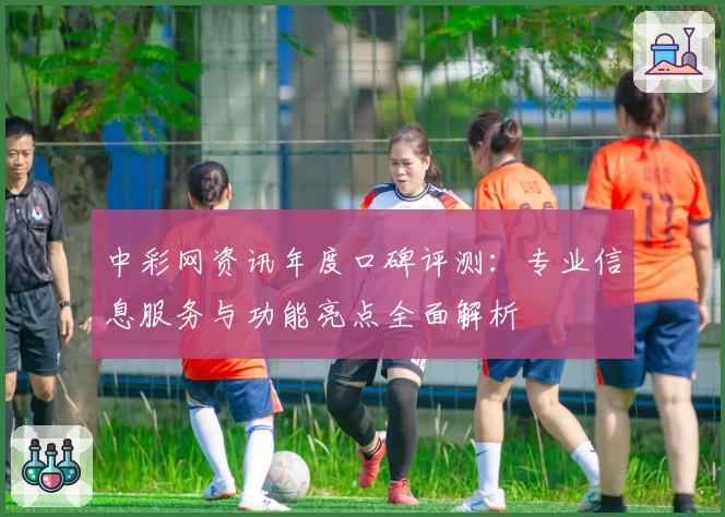 中彩网资讯年度口碑评测：专业信息服务与功能亮点全面解析