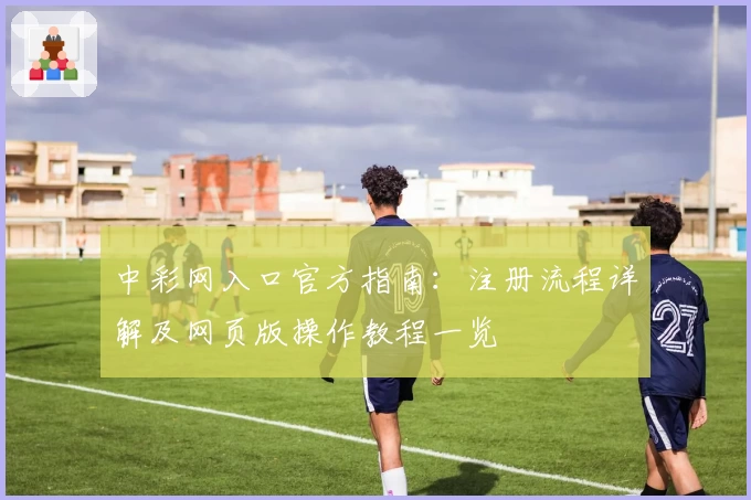 中彩网入口官方指南：注册流程详解及网页版操作教程一览