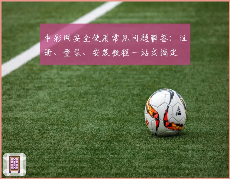 中彩网安全使用常见问题解答：注册、登录、安装教程一站式搞定