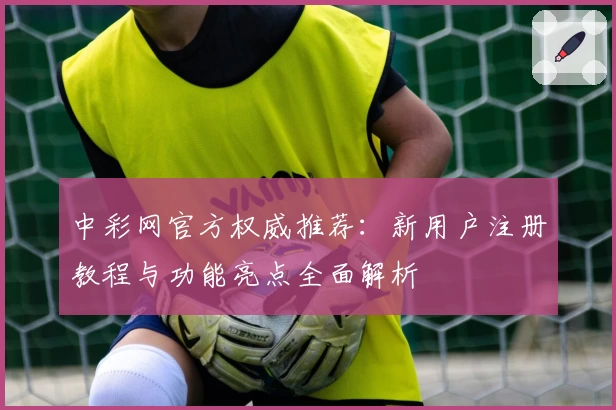 中彩网官方权威推荐：新用户注册教程与功能亮点全面解析