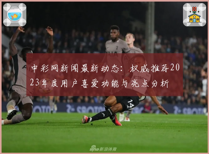 中彩网新闻最新动态:权威推荐2023年度用户喜爱功能与亮点分析