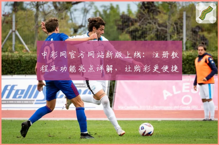 中彩网官方网站新版上线：注册教程及功能亮点详解，让购彩更便捷