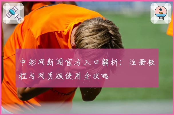 中彩网新闻官方入口解析：注册教程与网页版使用全攻略
